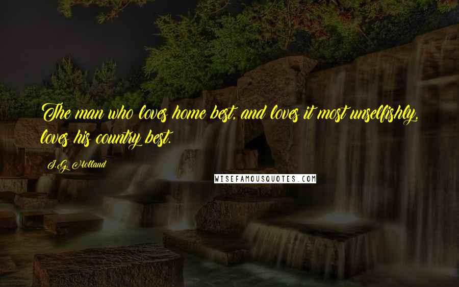 J.G. Holland Quotes: The man who loves home best, and loves it most unselfishly, loves his country best.