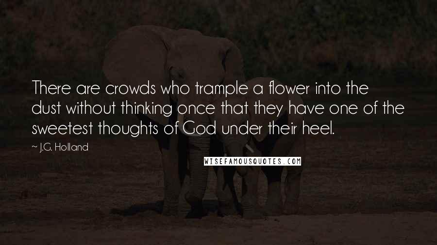 J.G. Holland Quotes: There are crowds who trample a flower into the dust without thinking once that they have one of the sweetest thoughts of God under their heel.