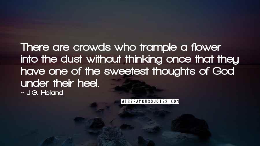 J.G. Holland Quotes: There are crowds who trample a flower into the dust without thinking once that they have one of the sweetest thoughts of God under their heel.