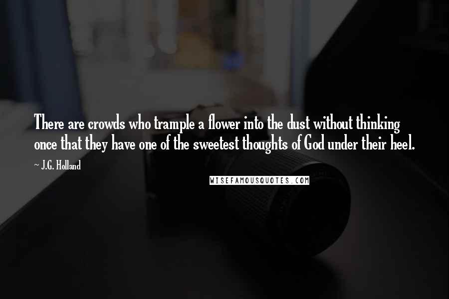 J.G. Holland Quotes: There are crowds who trample a flower into the dust without thinking once that they have one of the sweetest thoughts of God under their heel.