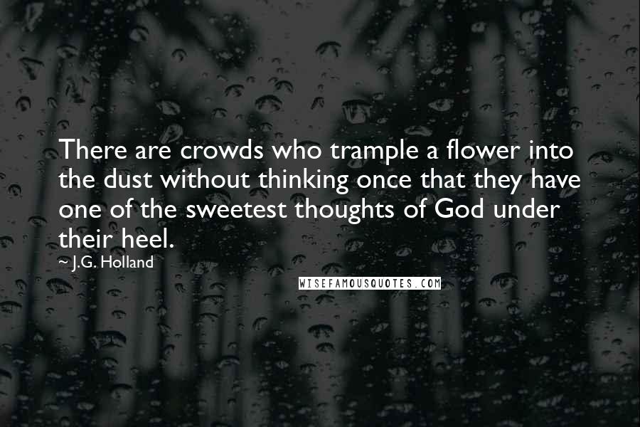 J.G. Holland Quotes: There are crowds who trample a flower into the dust without thinking once that they have one of the sweetest thoughts of God under their heel.