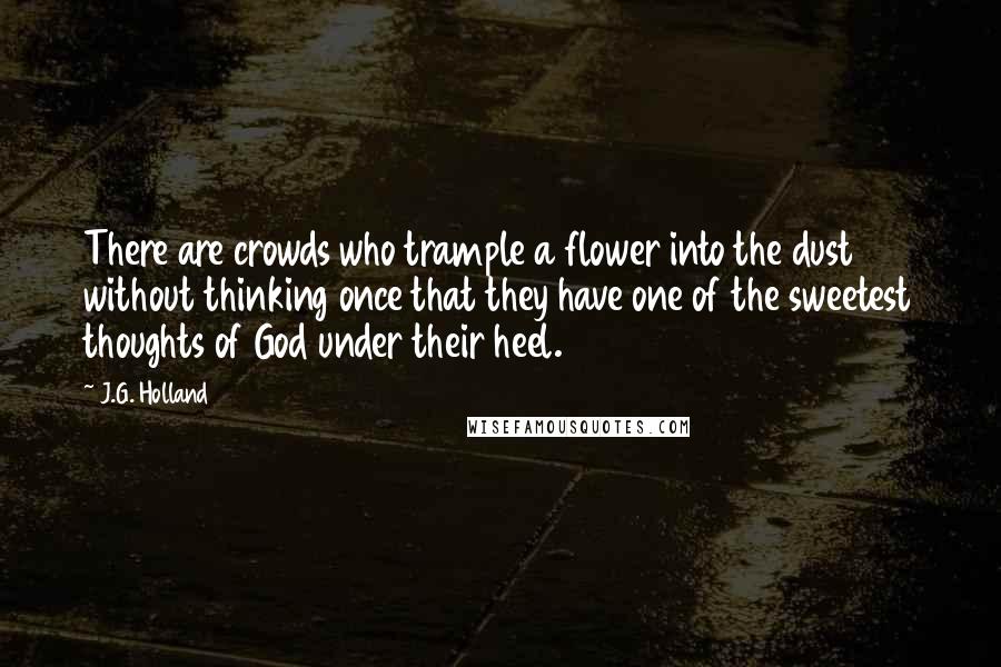 J.G. Holland Quotes: There are crowds who trample a flower into the dust without thinking once that they have one of the sweetest thoughts of God under their heel.