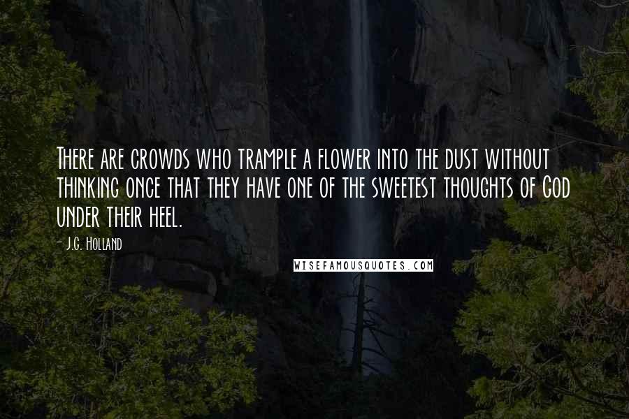 J.G. Holland Quotes: There are crowds who trample a flower into the dust without thinking once that they have one of the sweetest thoughts of God under their heel.