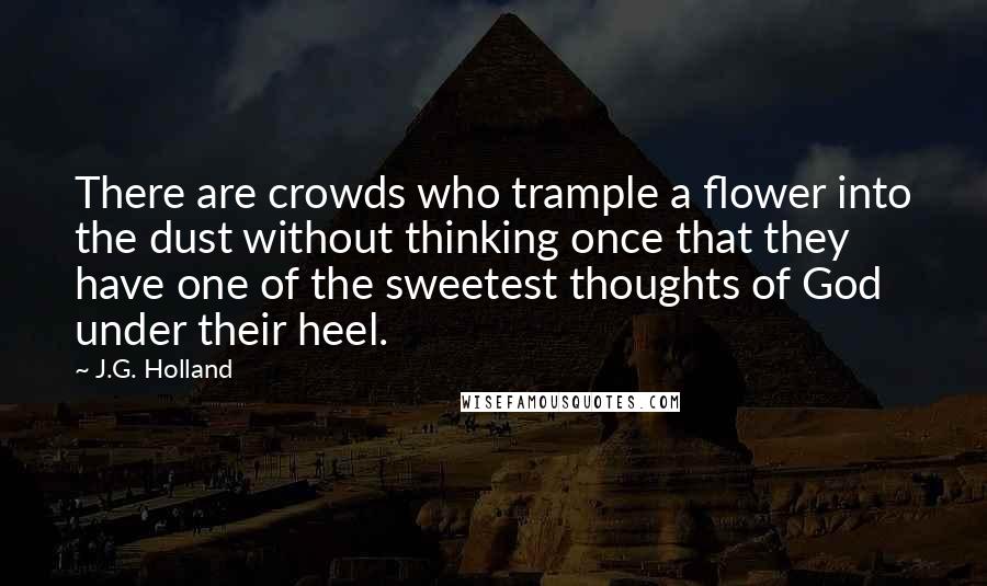 J.G. Holland Quotes: There are crowds who trample a flower into the dust without thinking once that they have one of the sweetest thoughts of God under their heel.