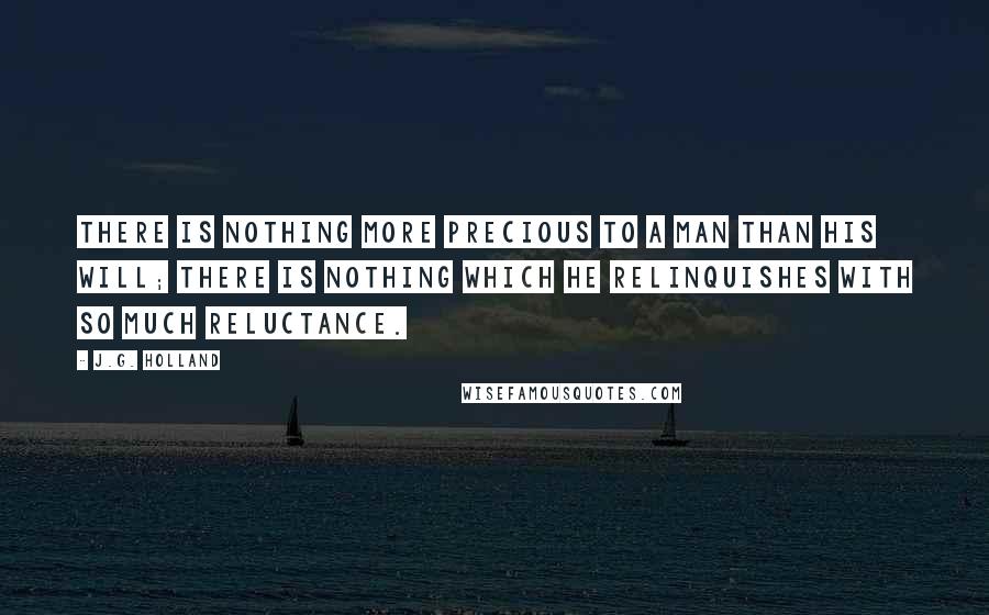 J.G. Holland Quotes: There is nothing more precious to a man than his will; there is nothing which he relinquishes with so much reluctance.