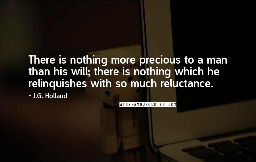 J.G. Holland Quotes: There is nothing more precious to a man than his will; there is nothing which he relinquishes with so much reluctance.
