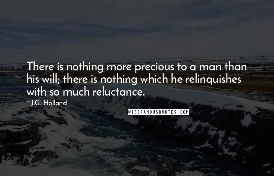 J.G. Holland Quotes: There is nothing more precious to a man than his will; there is nothing which he relinquishes with so much reluctance.