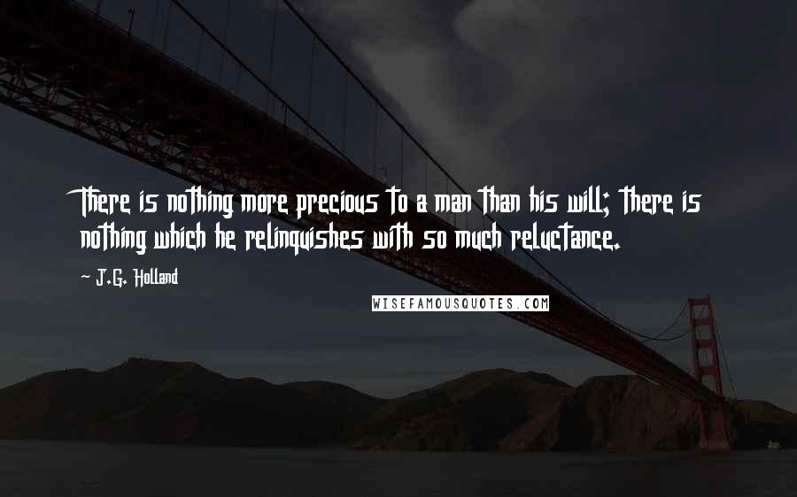 J.G. Holland Quotes: There is nothing more precious to a man than his will; there is nothing which he relinquishes with so much reluctance.