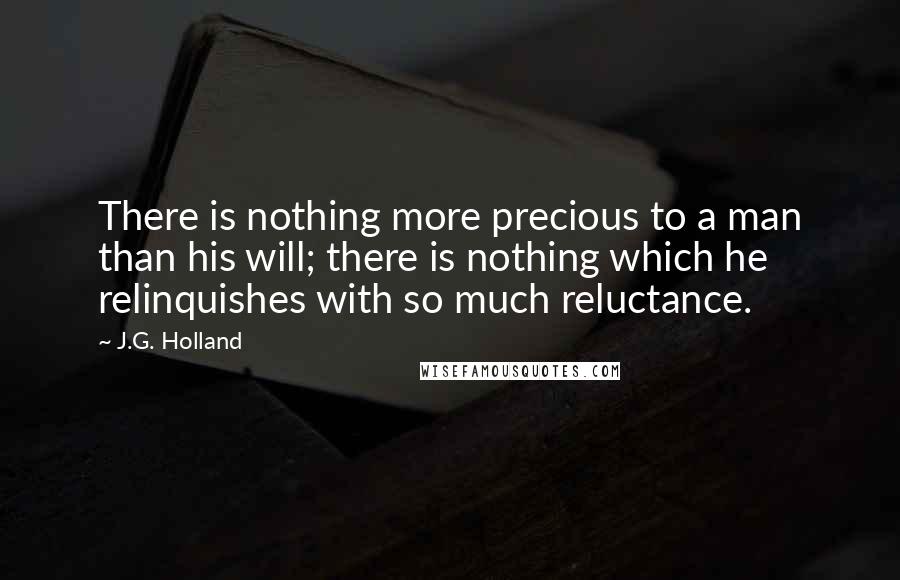 J.G. Holland Quotes: There is nothing more precious to a man than his will; there is nothing which he relinquishes with so much reluctance.