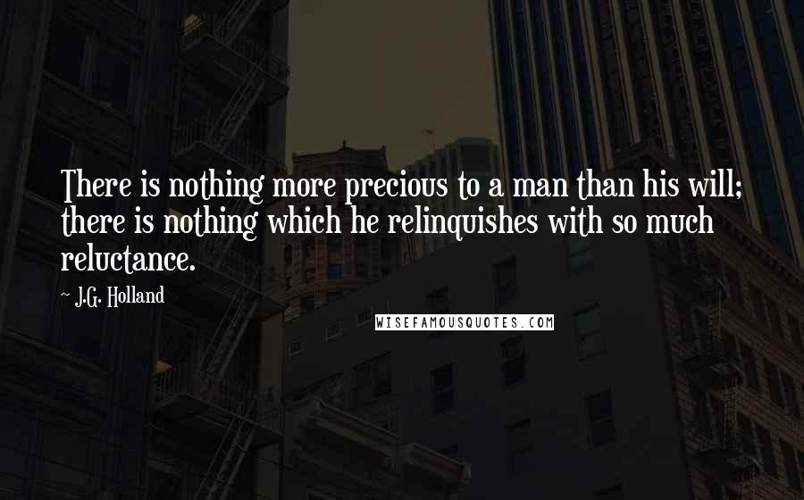 J.G. Holland Quotes: There is nothing more precious to a man than his will; there is nothing which he relinquishes with so much reluctance.