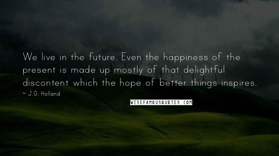 J.G. Holland Quotes: We live in the future. Even the happiness of the present is made up mostly of that delightful discontent which the hope of better things inspires.