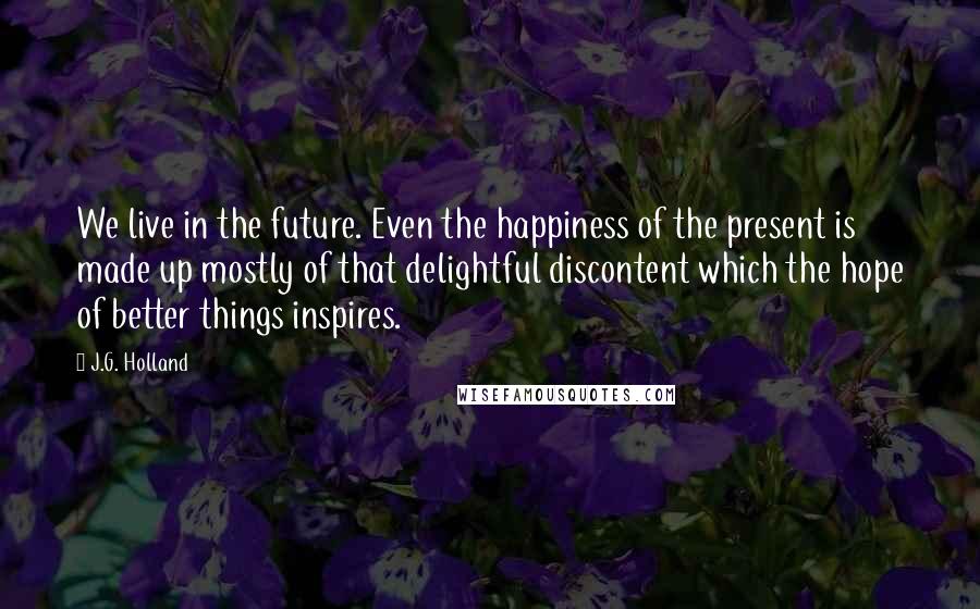 J.G. Holland Quotes: We live in the future. Even the happiness of the present is made up mostly of that delightful discontent which the hope of better things inspires.