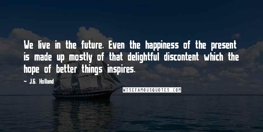J.G. Holland Quotes: We live in the future. Even the happiness of the present is made up mostly of that delightful discontent which the hope of better things inspires.