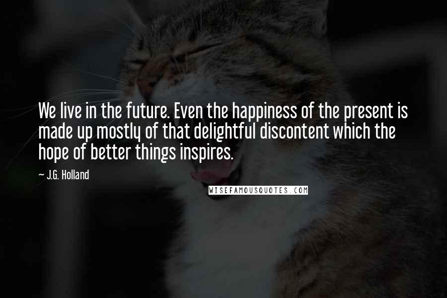 J.G. Holland Quotes: We live in the future. Even the happiness of the present is made up mostly of that delightful discontent which the hope of better things inspires.