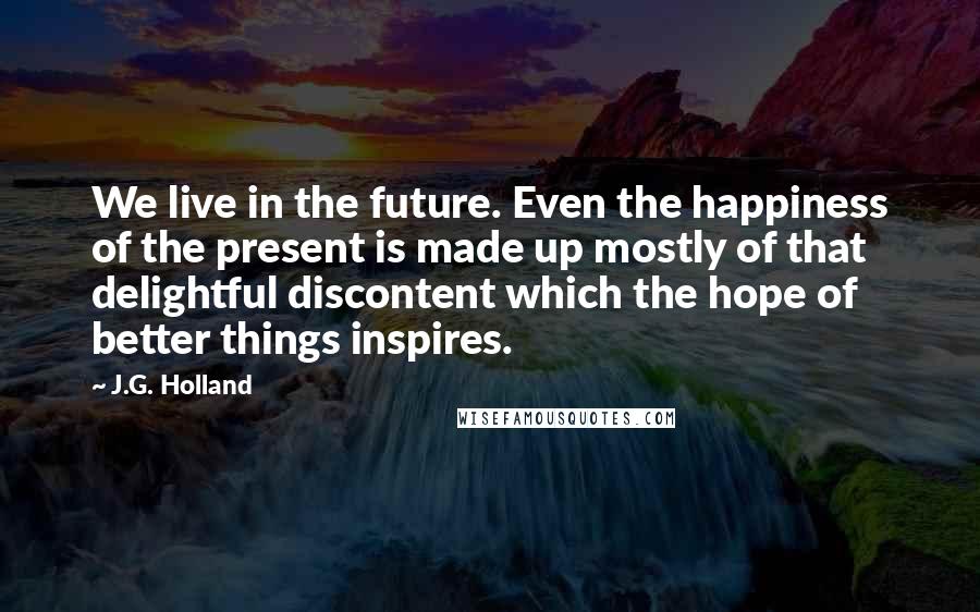 J.G. Holland Quotes: We live in the future. Even the happiness of the present is made up mostly of that delightful discontent which the hope of better things inspires.