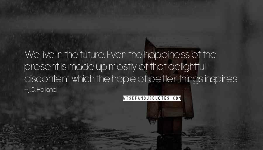 J.G. Holland Quotes: We live in the future. Even the happiness of the present is made up mostly of that delightful discontent which the hope of better things inspires.