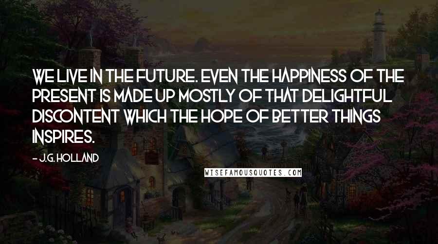 J.G. Holland Quotes: We live in the future. Even the happiness of the present is made up mostly of that delightful discontent which the hope of better things inspires.