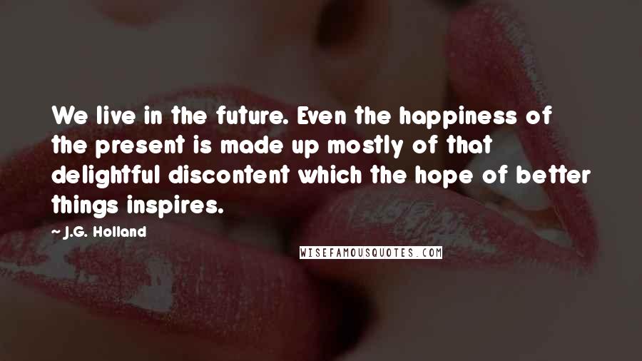 J.G. Holland Quotes: We live in the future. Even the happiness of the present is made up mostly of that delightful discontent which the hope of better things inspires.
