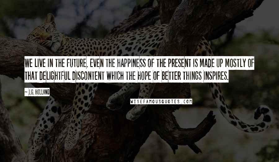 J.G. Holland Quotes: We live in the future. Even the happiness of the present is made up mostly of that delightful discontent which the hope of better things inspires.