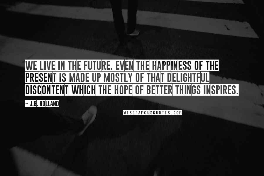 J.G. Holland Quotes: We live in the future. Even the happiness of the present is made up mostly of that delightful discontent which the hope of better things inspires.