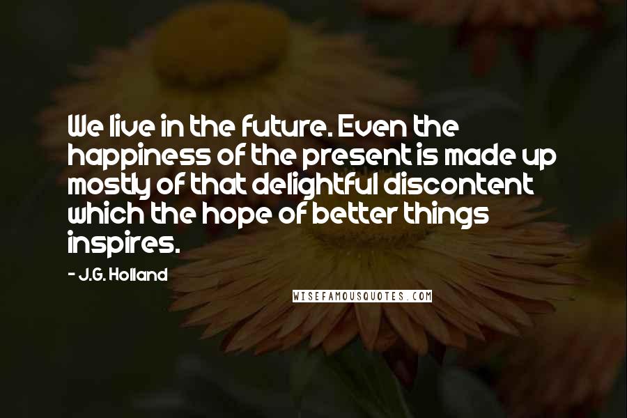 J.G. Holland Quotes: We live in the future. Even the happiness of the present is made up mostly of that delightful discontent which the hope of better things inspires.