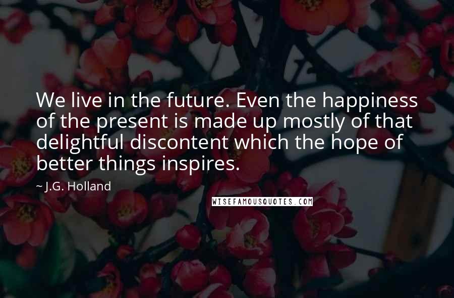 J.G. Holland Quotes: We live in the future. Even the happiness of the present is made up mostly of that delightful discontent which the hope of better things inspires.