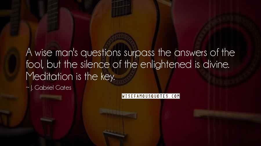 J. Gabriel Gates Quotes: A wise man's questions surpass the answers of the fool, but the silence of the enlightened is divine. Meditation is the key.