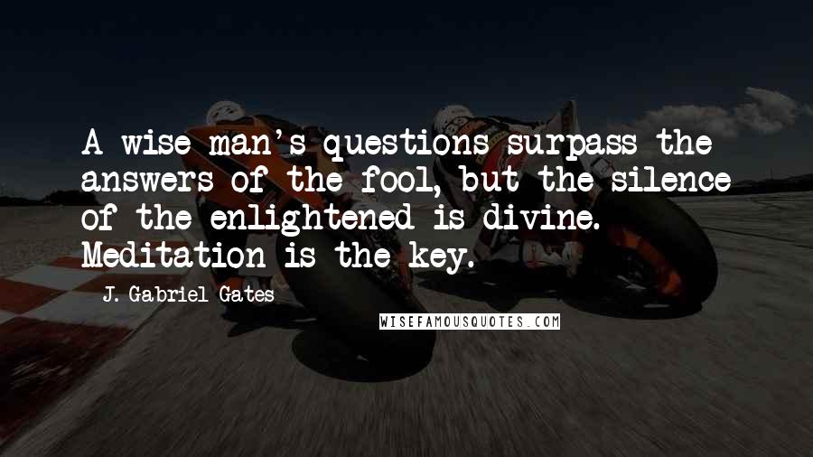 J. Gabriel Gates Quotes: A wise man's questions surpass the answers of the fool, but the silence of the enlightened is divine. Meditation is the key.