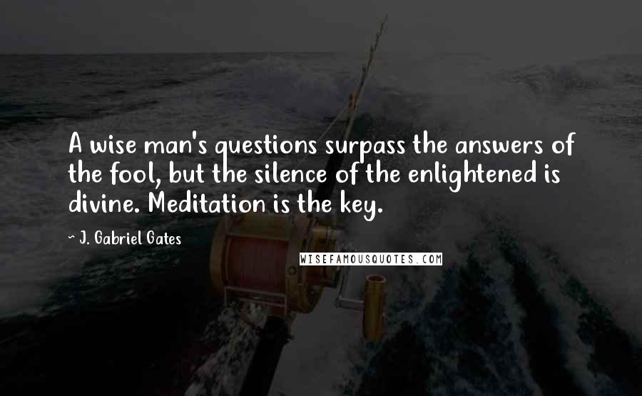 J. Gabriel Gates Quotes: A wise man's questions surpass the answers of the fool, but the silence of the enlightened is divine. Meditation is the key.