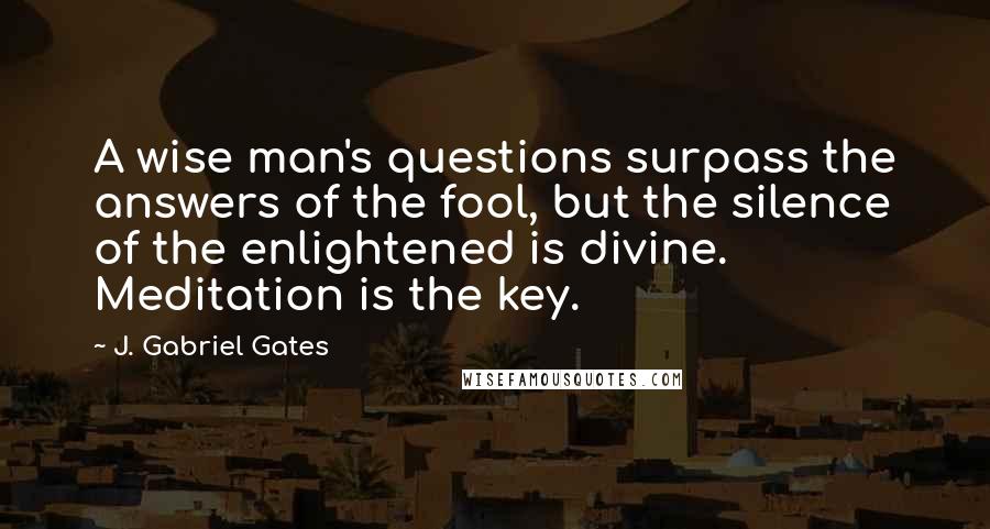 J. Gabriel Gates Quotes: A wise man's questions surpass the answers of the fool, but the silence of the enlightened is divine. Meditation is the key.