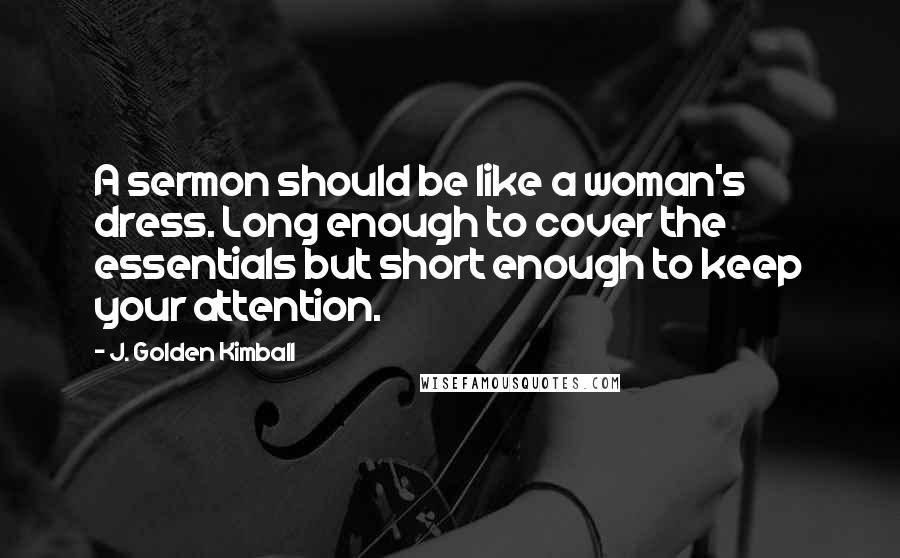 J. Golden Kimball Quotes: A sermon should be like a woman's dress. Long enough to cover the essentials but short enough to keep your attention.