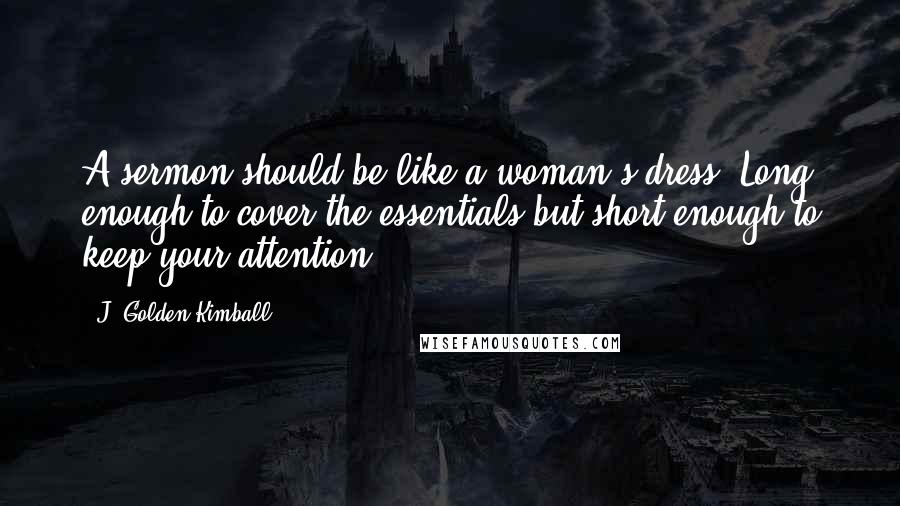 J. Golden Kimball Quotes: A sermon should be like a woman's dress. Long enough to cover the essentials but short enough to keep your attention.