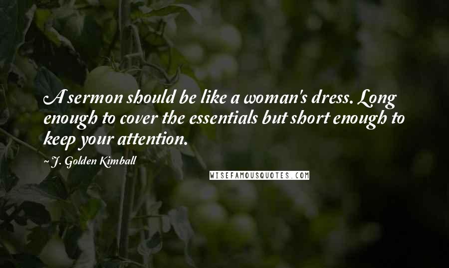 J. Golden Kimball Quotes: A sermon should be like a woman's dress. Long enough to cover the essentials but short enough to keep your attention.