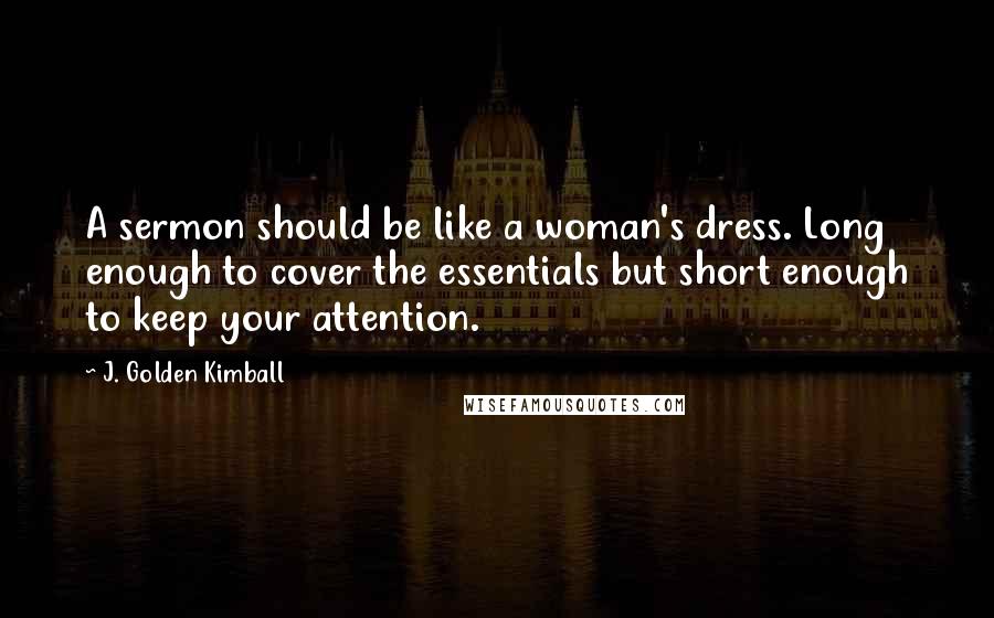 J. Golden Kimball Quotes: A sermon should be like a woman's dress. Long enough to cover the essentials but short enough to keep your attention.