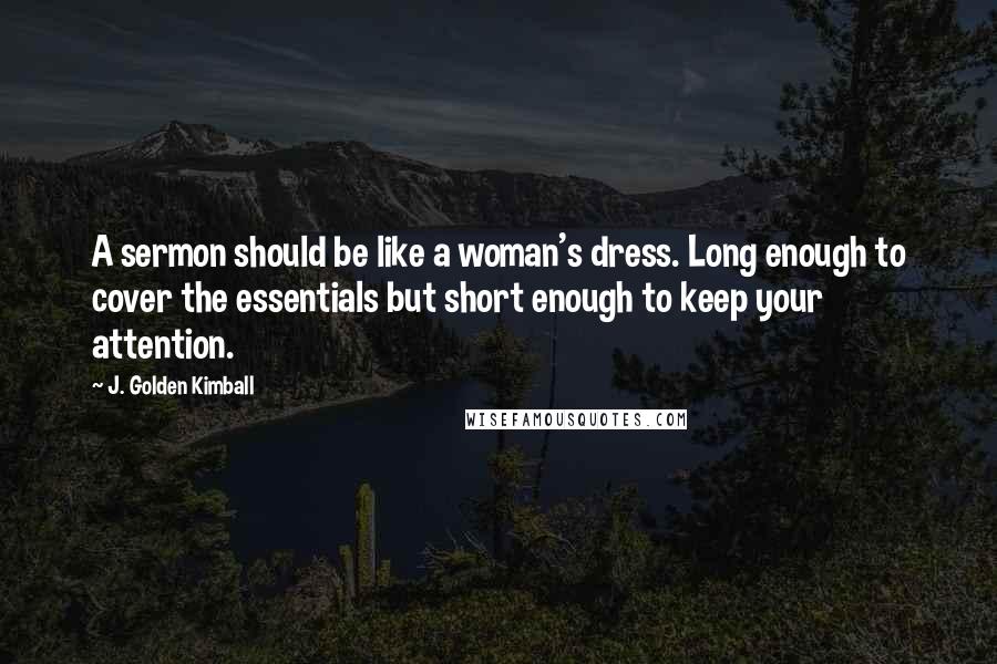 J. Golden Kimball Quotes: A sermon should be like a woman's dress. Long enough to cover the essentials but short enough to keep your attention.