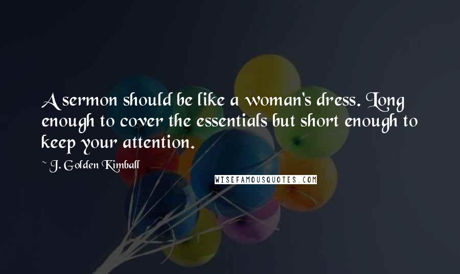 J. Golden Kimball Quotes: A sermon should be like a woman's dress. Long enough to cover the essentials but short enough to keep your attention.