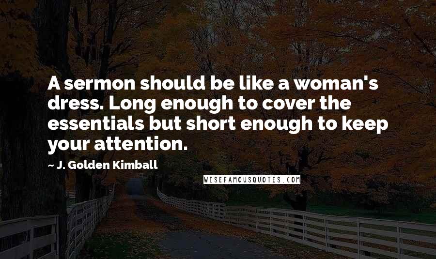 J. Golden Kimball Quotes: A sermon should be like a woman's dress. Long enough to cover the essentials but short enough to keep your attention.