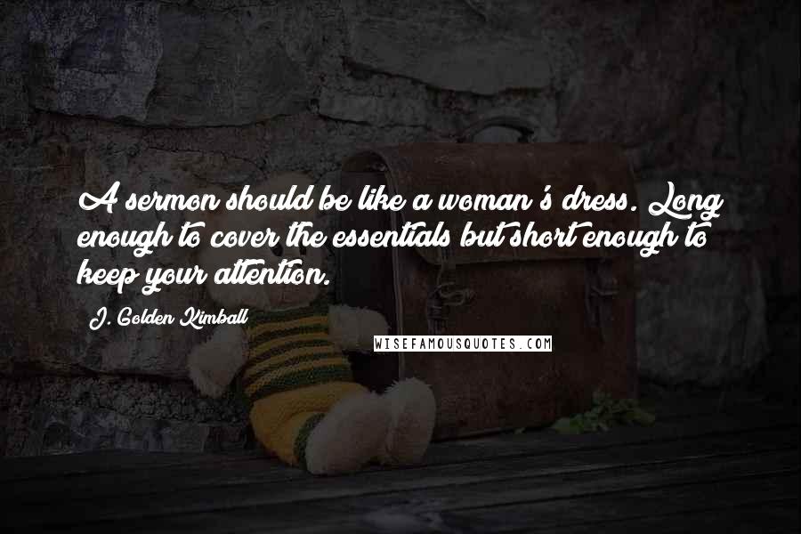 J. Golden Kimball Quotes: A sermon should be like a woman's dress. Long enough to cover the essentials but short enough to keep your attention.