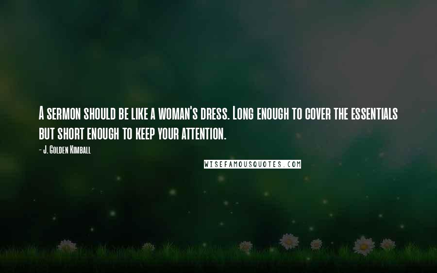 J. Golden Kimball Quotes: A sermon should be like a woman's dress. Long enough to cover the essentials but short enough to keep your attention.