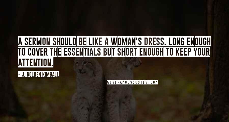 J. Golden Kimball Quotes: A sermon should be like a woman's dress. Long enough to cover the essentials but short enough to keep your attention.