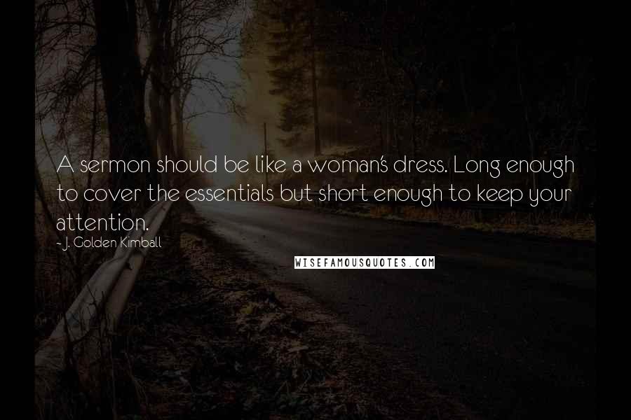 J. Golden Kimball Quotes: A sermon should be like a woman's dress. Long enough to cover the essentials but short enough to keep your attention.