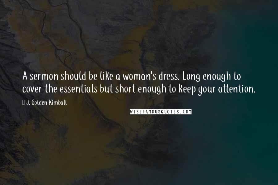 J. Golden Kimball Quotes: A sermon should be like a woman's dress. Long enough to cover the essentials but short enough to keep your attention.