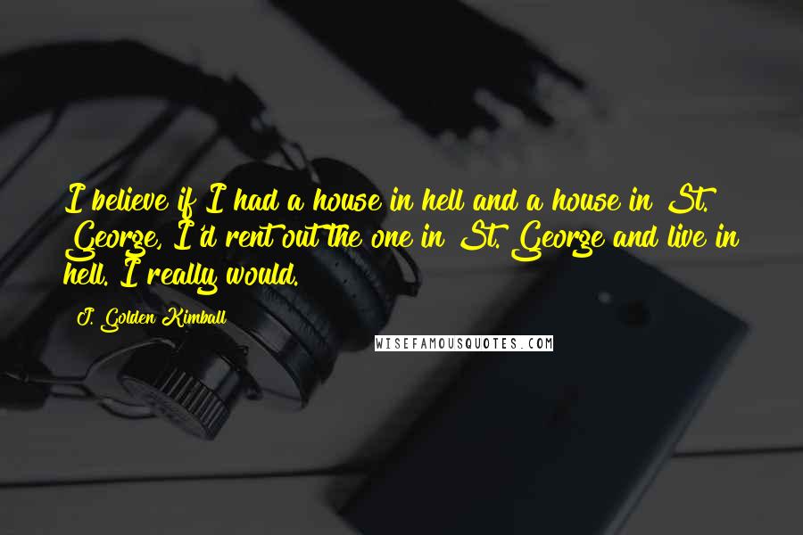 J. Golden Kimball Quotes: I believe if I had a house in hell and a house in St. George, I'd rent out the one in St. George and live in hell. I really would.