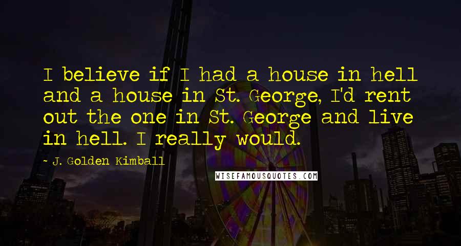 J. Golden Kimball Quotes: I believe if I had a house in hell and a house in St. George, I'd rent out the one in St. George and live in hell. I really would.