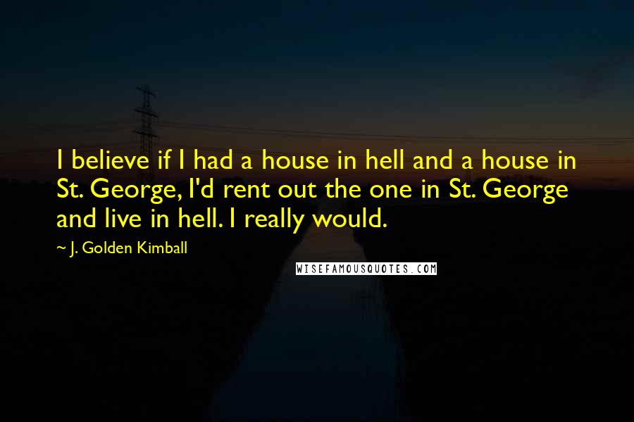 J. Golden Kimball Quotes: I believe if I had a house in hell and a house in St. George, I'd rent out the one in St. George and live in hell. I really would.