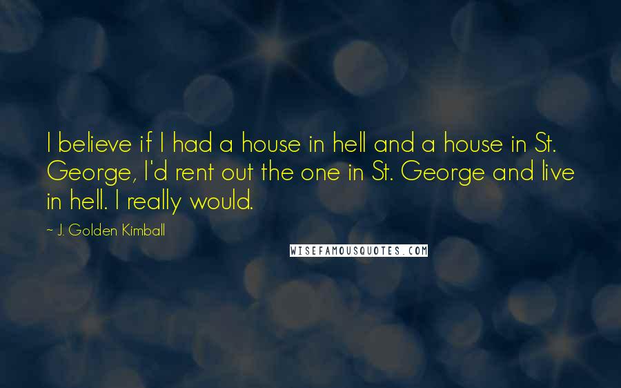 J. Golden Kimball Quotes: I believe if I had a house in hell and a house in St. George, I'd rent out the one in St. George and live in hell. I really would.