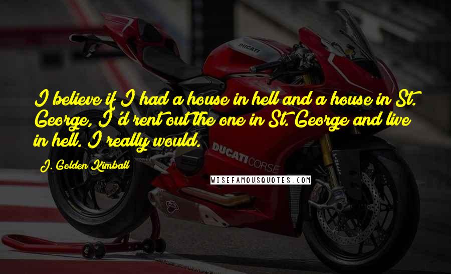 J. Golden Kimball Quotes: I believe if I had a house in hell and a house in St. George, I'd rent out the one in St. George and live in hell. I really would.