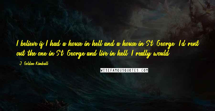 J. Golden Kimball Quotes: I believe if I had a house in hell and a house in St. George, I'd rent out the one in St. George and live in hell. I really would.