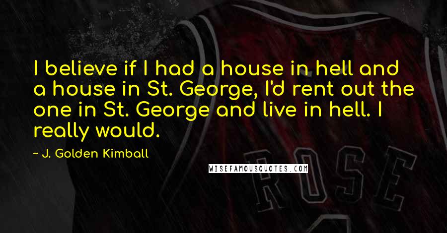 J. Golden Kimball Quotes: I believe if I had a house in hell and a house in St. George, I'd rent out the one in St. George and live in hell. I really would.