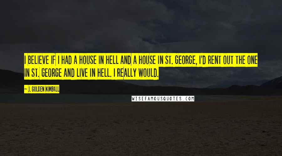 J. Golden Kimball Quotes: I believe if I had a house in hell and a house in St. George, I'd rent out the one in St. George and live in hell. I really would.